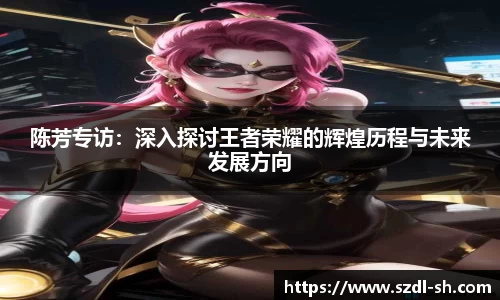 陈芳专访:深入探讨王者荣耀的辉煌历程与未来发展方向